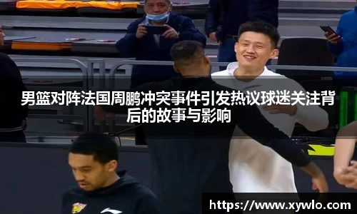 男篮对阵法国周鹏冲突事件引发热议球迷关注背后的故事与影响