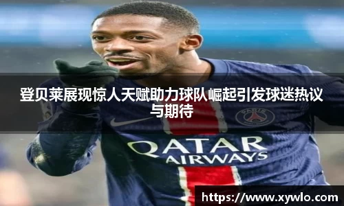 登贝莱展现惊人天赋助力球队崛起引发球迷热议与期待